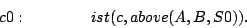 \begin{displaymath}
c0:\quad\quad\quad\quad ist(c,above(A,B,S0)).
\end{displaymath}